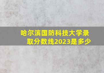 哈尔滨国防科技大学录取分数线2023是多少