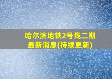 哈尔滨地铁2号线二期最新消息(持续更新)