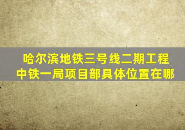 哈尔滨地铁三号线二期工程中铁一局项目部具体位置在哪