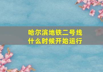 哈尔滨地铁二号线什么时候开始运行