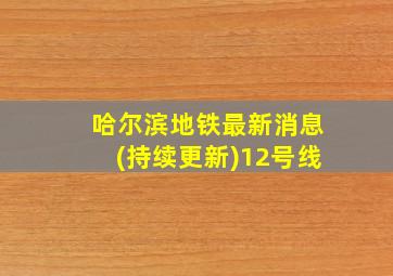 哈尔滨地铁最新消息(持续更新)12号线