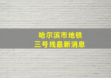 哈尔滨市地铁三号线最新消息