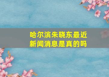 哈尔滨朱晓东最近新闻消息是真的吗