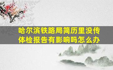 哈尔滨铁路局简历里没传体检报告有影响吗怎么办