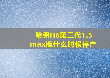 哈弗H6第三代1.5max版什么时候停产