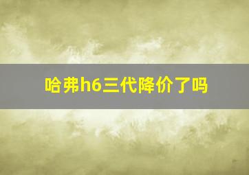 哈弗h6三代降价了吗