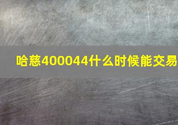 哈慈400044什么时候能交易