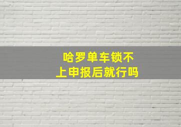 哈罗单车锁不上申报后就行吗