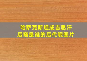 哈萨克斯坦成吉思汗后裔是谁的后代呢图片