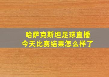 哈萨克斯坦足球直播今天比赛结果怎么样了