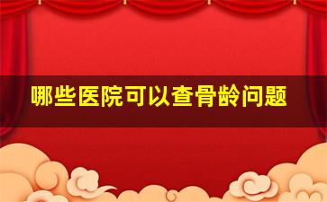 哪些医院可以查骨龄问题