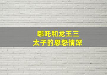 哪吒和龙王三太子的恩怨情深