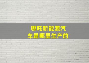 哪吒新能源汽车是哪里生产的