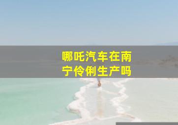 哪吒汽车在南宁伶俐生产吗