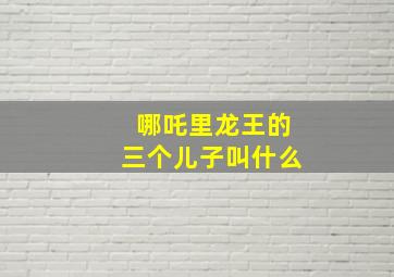 哪吒里龙王的三个儿子叫什么