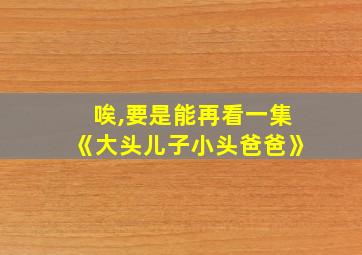 唉,要是能再看一集《大头儿子小头爸爸》