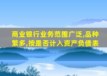 商业银行业务范围广泛,品种繁多,按是否计入资产负债表