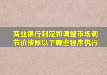 商业银行制定和调整市场调节价按照以下哪些程序执行