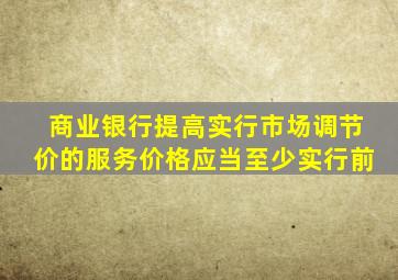 商业银行提高实行市场调节价的服务价格应当至少实行前