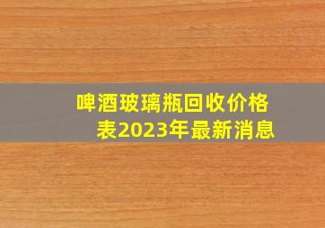 啤酒玻璃瓶回收价格表2023年最新消息