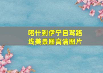 喀什到伊宁自驾路线美景图高清图片