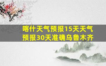 喀什天气预报15天天气预报30天准确乌鲁木齐