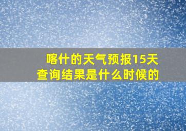 喀什的天气预报15天查询结果是什么时候的