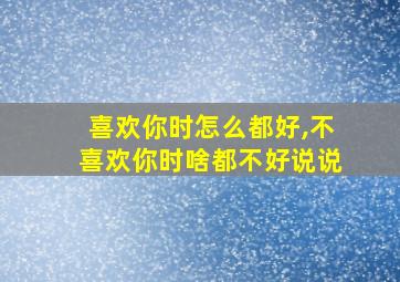 喜欢你时怎么都好,不喜欢你时啥都不好说说