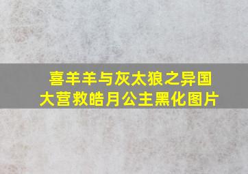 喜羊羊与灰太狼之异国大营救皓月公主黑化图片