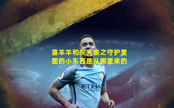 喜羊羊和灰太狼之守护里面的小东西是从哪里来的