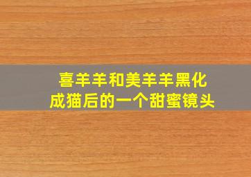 喜羊羊和美羊羊黑化成猫后的一个甜蜜镜头