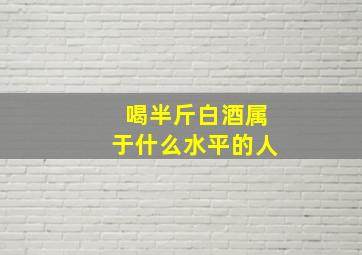 喝半斤白酒属于什么水平的人