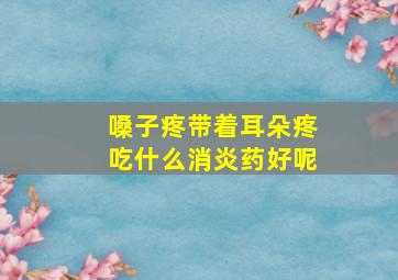 嗓子疼带着耳朵疼吃什么消炎药好呢