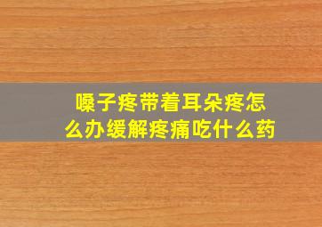 嗓子疼带着耳朵疼怎么办缓解疼痛吃什么药