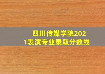 四川传媒学院2021表演专业录取分数线