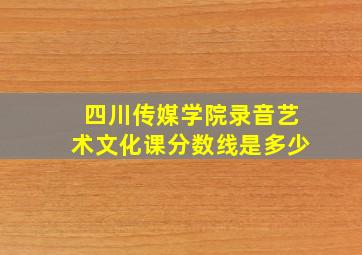 四川传媒学院录音艺术文化课分数线是多少