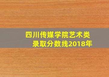 四川传媒学院艺术类录取分数线2018年