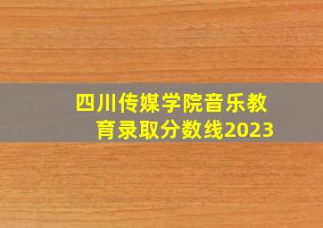 四川传媒学院音乐教育录取分数线2023