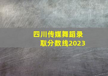 四川传媒舞蹈录取分数线2023