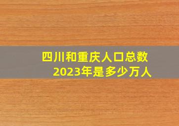 四川和重庆人口总数2023年是多少万人