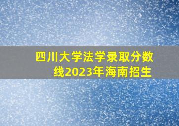 四川大学法学录取分数线2023年海南招生