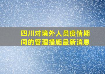 四川对境外人员疫情期间的管理措施最新消息