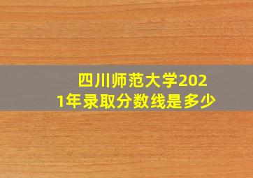 四川师范大学2021年录取分数线是多少