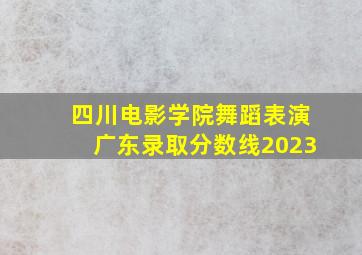 四川电影学院舞蹈表演广东录取分数线2023