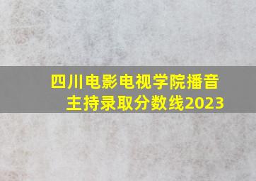 四川电影电视学院播音主持录取分数线2023