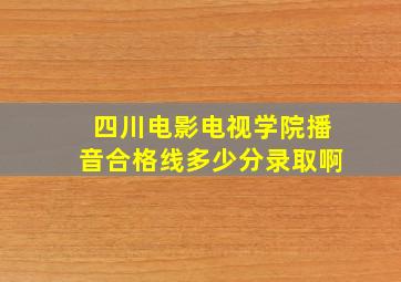 四川电影电视学院播音合格线多少分录取啊