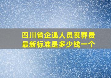 四川省企退人员丧葬费最新标准是多少钱一个