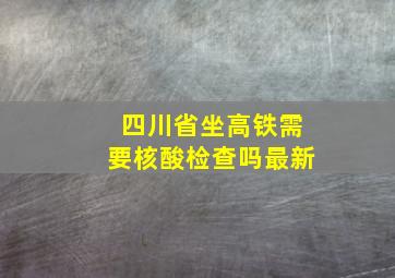 四川省坐高铁需要核酸检查吗最新