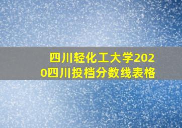 四川轻化工大学2020四川投档分数线表格