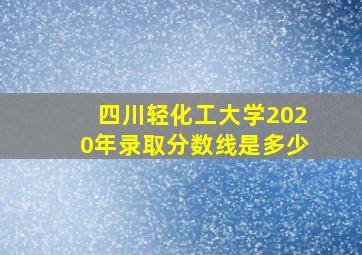 四川轻化工大学2020年录取分数线是多少